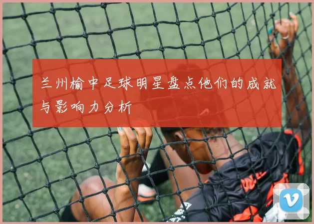 兰州榆中足球明星盘点他们的成就与影响力分析