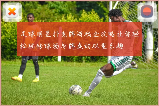 足球明星扑克牌游戏全攻略让你轻松玩转球场与牌桌的双重乐趣
