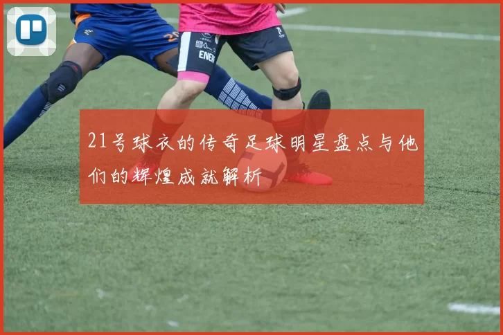 21号球衣的传奇足球明星盘点与他们的辉煌成就解析