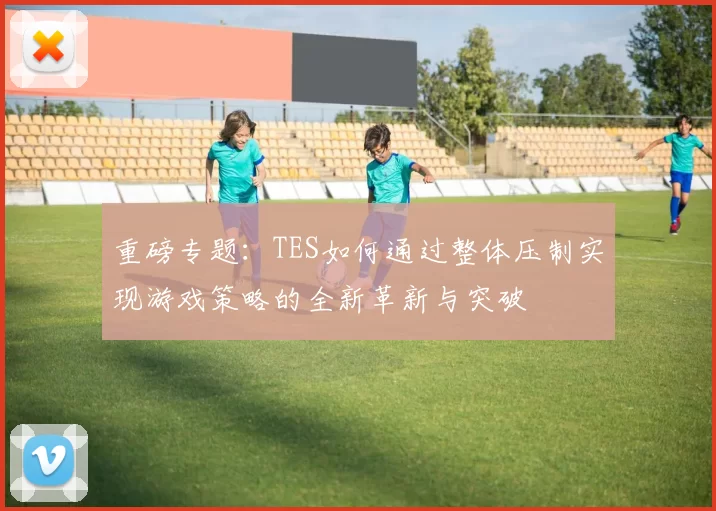 重磅专题：TES如何通过整体压制实现游戏策略的全新革新与突破