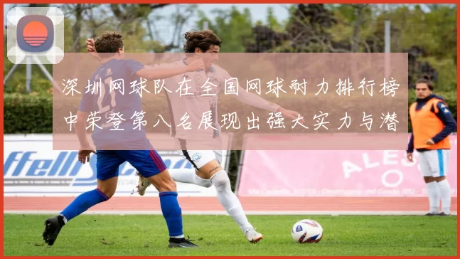 深圳网球队在全国网球耐力排行榜中荣登第八名展现出强大实力与潜力