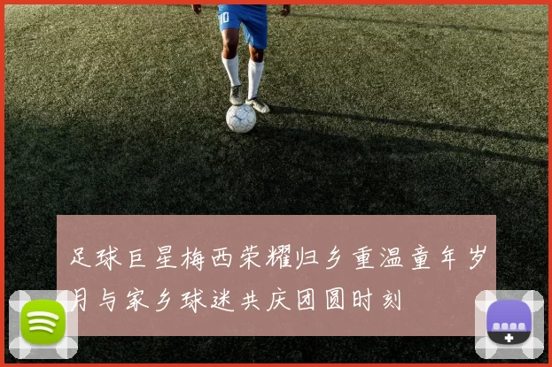 足球巨星梅西荣耀归乡重温童年岁月与家乡球迷共庆团圆时刻