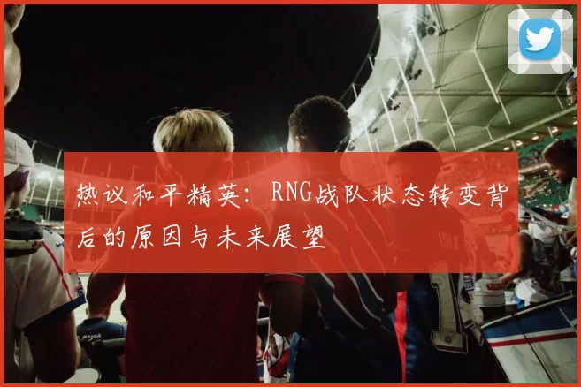 热议和平精英：RNG战队状态转变背后的原因与未来展望