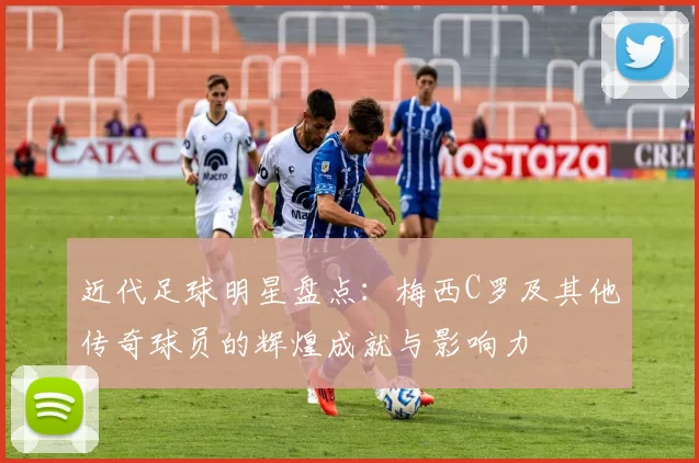 近代足球明星盘点：梅西C罗及其他传奇球员的辉煌成就与影响力