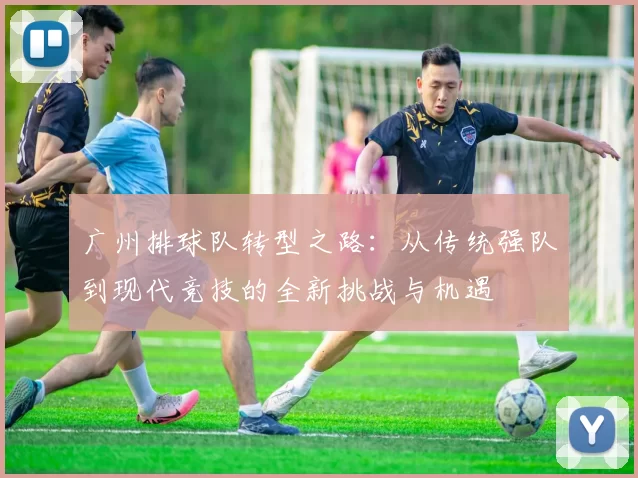广州排球队转型之路：从传统强队到现代竞技的全新挑战与机遇