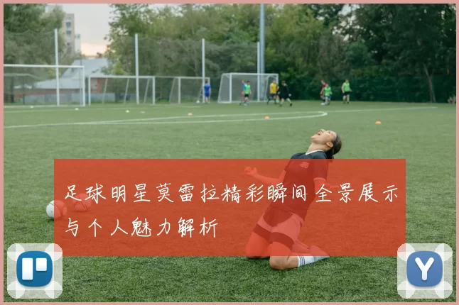 足球明星莫雷拉精彩瞬间全景展示与个人魅力解析