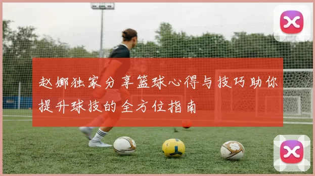 赵娜独家分享篮球心得与技巧助你提升球技的全方位指南