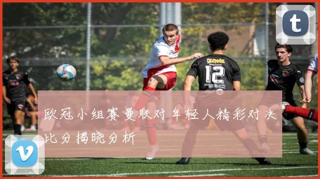 欧冠小组赛曼联对年轻人精彩对决比分揭晓分析