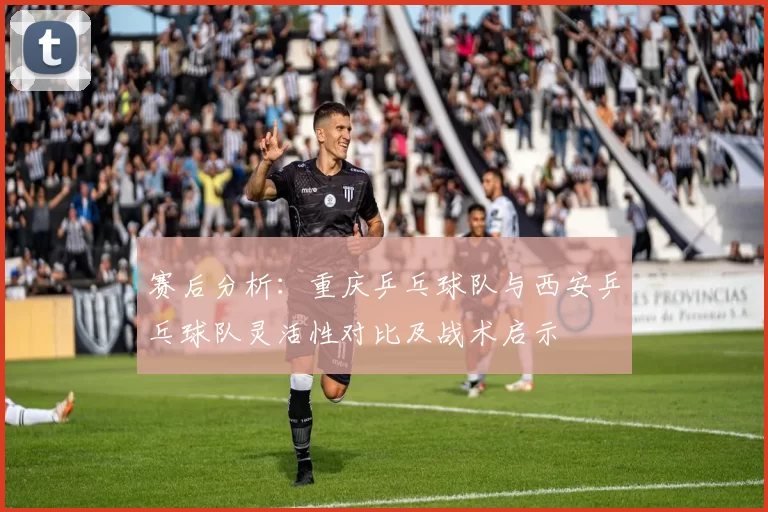 赛后分析：重庆乒乓球队与西安乒乓球队灵活性对比及战术启示