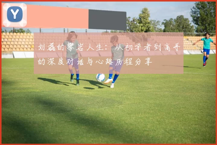 刘磊的攀岩人生：从初学者到高手的深度对话与心路历程分享