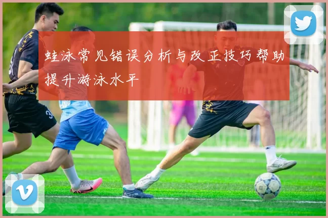 蛙泳常见错误分析与改正技巧帮助提升游泳水平