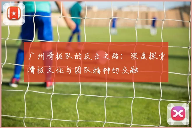 广州滑板队的反击之路：深度探索滑板文化与团队精神的交融