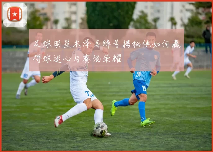足球明星木泽马绰号揭秘他如何赢得球迷心与赛场荣耀