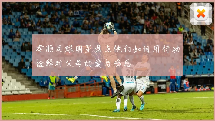 孝顺足球明星盘点他们如何用行动诠释对父母的爱与感恩