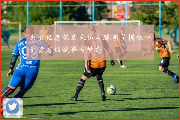 美女记者深度采访足球明星揭秘他们背后的故事与梦想