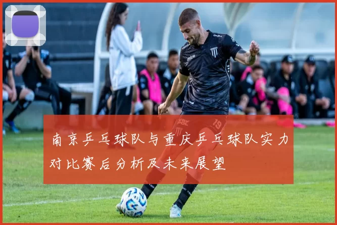 南京乒乓球队与重庆乒乓球队实力对比赛后分析及未来展望