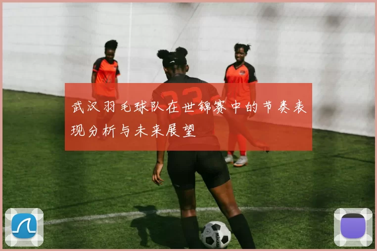 武汉羽毛球队在世锦赛中的节奏表现分析与未来展望