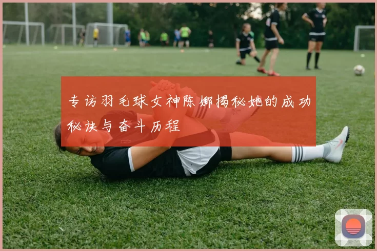 专访羽毛球女神陈娜揭秘她的成功秘诀与奋斗历程