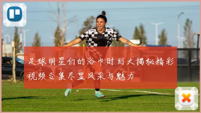 足球明星们的浴巾时刻大揭秘精彩视频合集尽显风采与魅力
