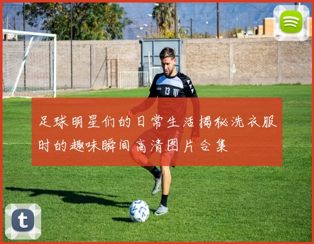足球明星们的日常生活揭秘洗衣服时的趣味瞬间高清图片合集