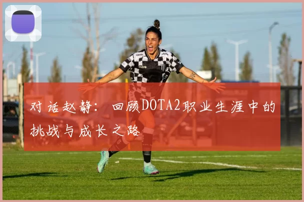 对话赵静：回顾DOTA2职业生涯中的挑战与成长之路