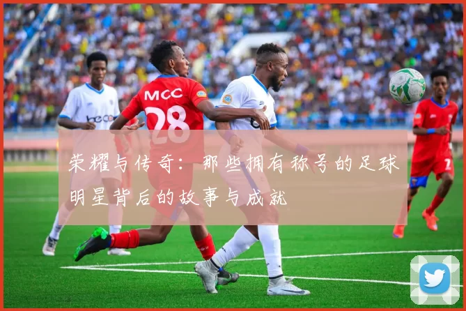 荣耀与传奇：那些拥有称号的足球明星背后的故事与成就