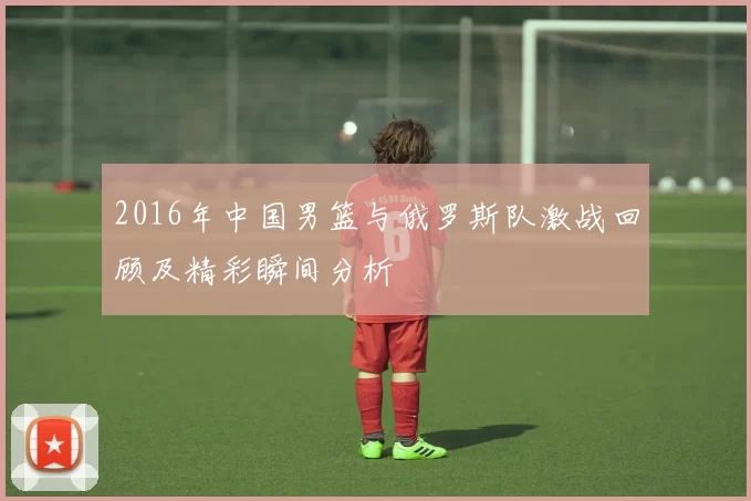 2016年中国男篮与俄罗斯队激战回顾及精彩瞬间分析