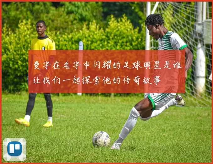 曼字在名字中闪耀的足球明星是谁让我们一起探索他的传奇故事