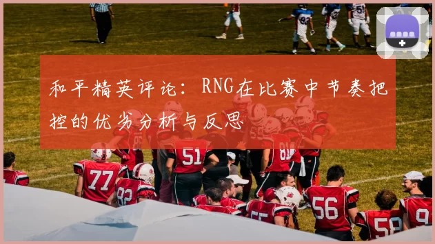 和平精英评论：RNG在比赛中节奏把控的优劣分析与反思