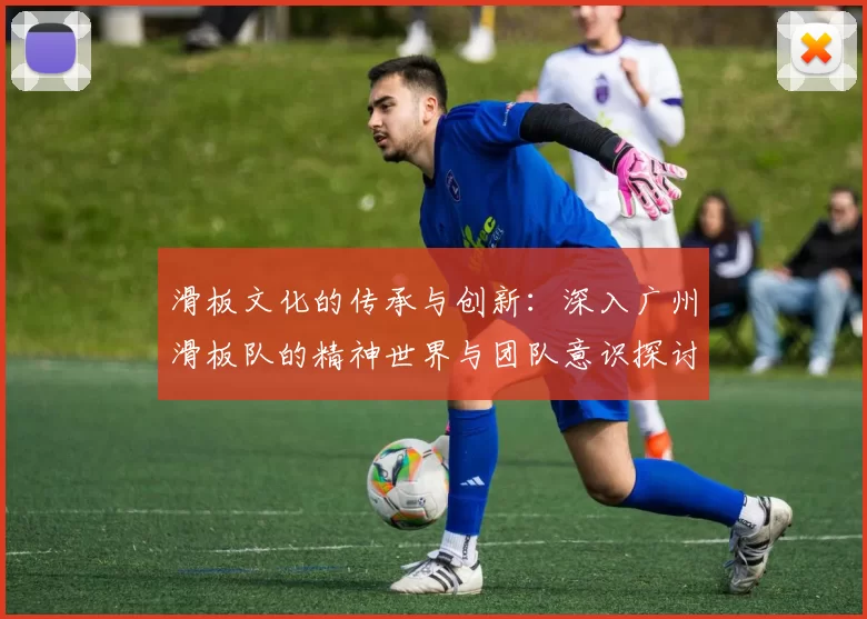 滑板文化的传承与创新：深入广州滑板队的精神世界与团队意识探讨