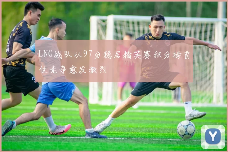 LNG战队以97分稳居精英赛积分榜首位竞争愈发激烈