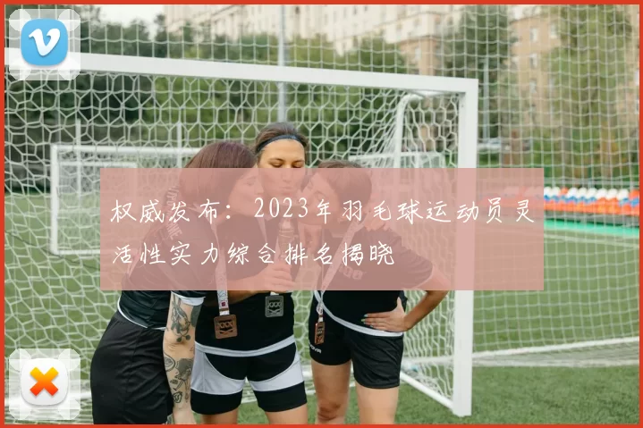 权威发布：2023年羽毛球运动员灵活性实力综合排名揭晓