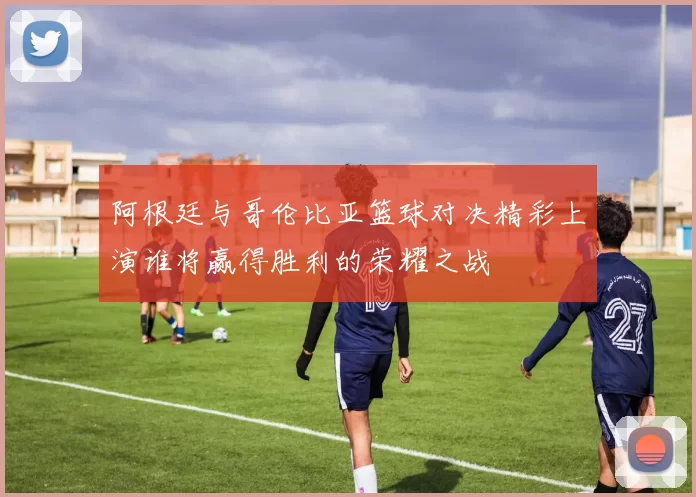 阿根廷与哥伦比亚篮球对决精彩上演谁将赢得胜利的荣耀之战