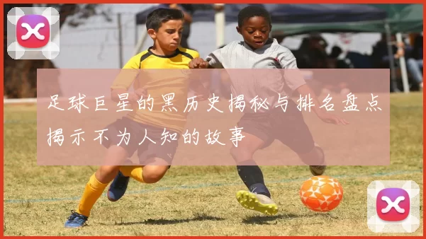 足球巨星的黑历史揭秘与排名盘点揭示不为人知的故事