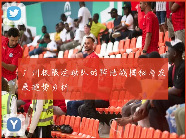 广州极限运动队的阵地战揭秘与发展趋势分析