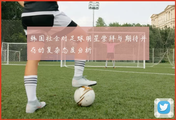 韩国社会对足球明星崇拜与期待并存的复杂态度分析