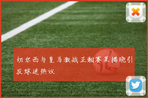 切尔西与皇马激战正酣赛果揭晓引发球迷热议