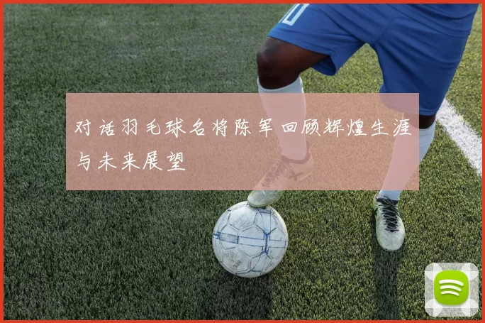 对话羽毛球名将陈军回顾辉煌生涯与未来展望