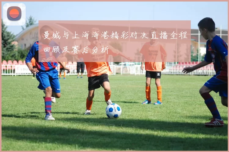 曼城与上海海港精彩对决直播全程回顾及赛后分析