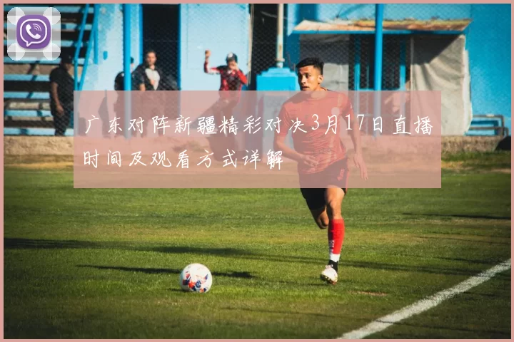 广东对阵新疆精彩对决3月17日直播时间及观看方式详解
