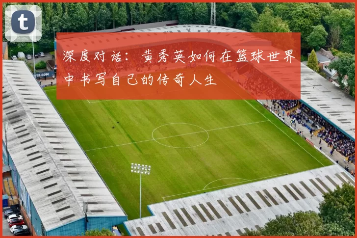 深度对话：黄秀英如何在篮球世界中书写自己的传奇人生