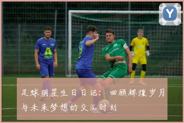 足球明星生日日记：回顾辉煌岁月与未来梦想的交汇时刻