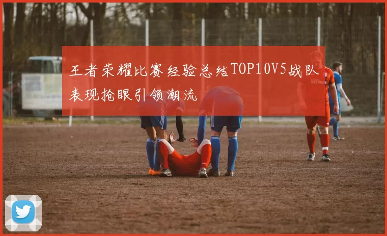 王者荣耀比赛经验总结TOP10V5战队表现抢眼引领潮流