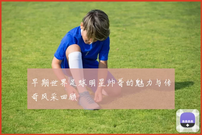 早期世界足球明星帅哥的魅力与传奇风采回顾