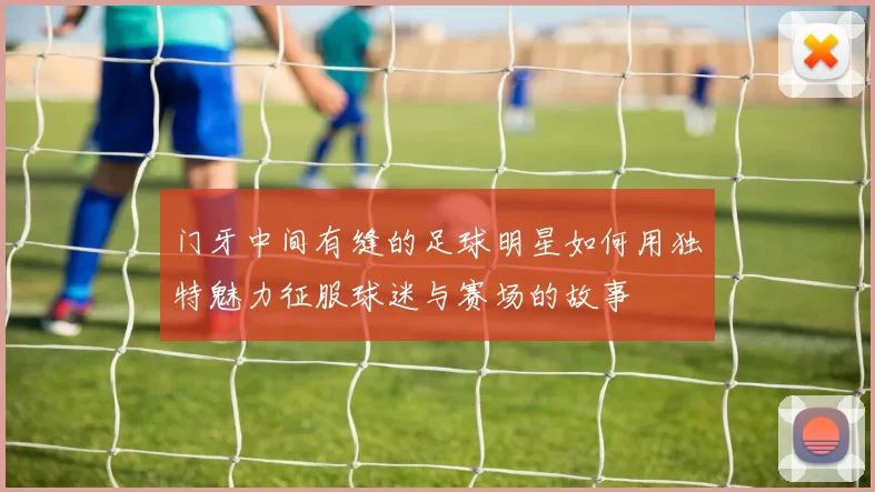门牙中间有缝的足球明星如何用独特魅力征服球迷与赛场的故事