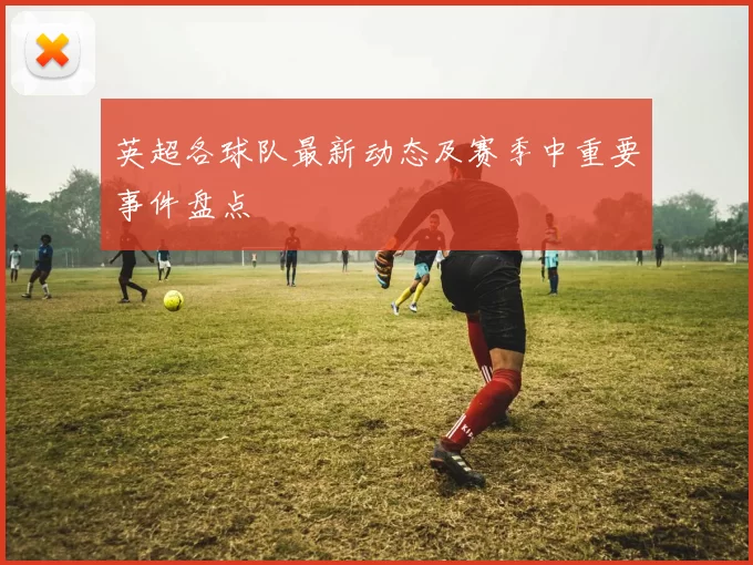 英超各球队最新动态及赛季中重要事件盘点