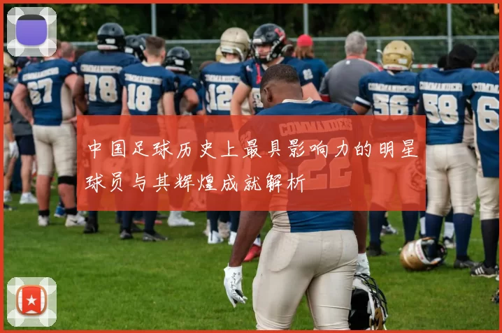中国足球历史上最具影响力的明星球员与其辉煌成就解析