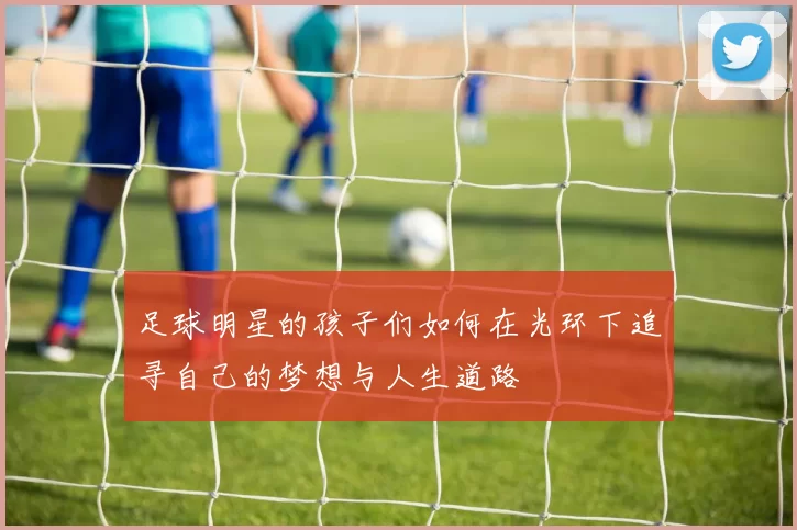 足球明星的孩子们如何在光环下追寻自己的梦想与人生道路
