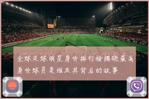 全球足球明星身价排行榜揭晓最高身价球员是谁及其背后的故事