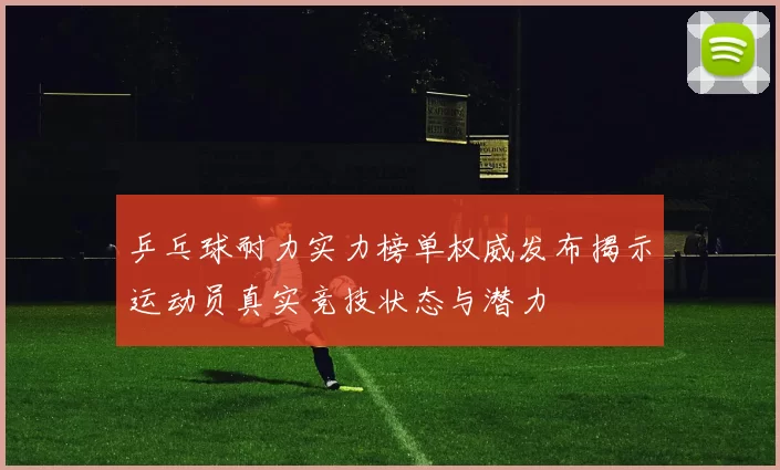 乒乓球耐力实力榜单权威发布揭示运动员真实竞技状态与潜力